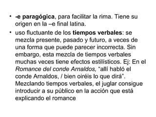 • -e paragógica, para facilitar la rima. Tiene su
origen en la –e final latina.
• uso fluctuante de los tiempos verbales: se
mezcla presente, pasado y futuro, a veces de
una forma que puede parecer incorrecta. Sin
embargo, esta mezcla de tiempos verbales
muchas veces tiene efectos estilísticos. Ej: En el
Romance del conde Arnaldos, “allí habló el
conde Arnaldos, / bien oiréis lo que dirá”.
Mezclando tiempos verbales, el juglar consigue
introducir a su público en la acción que está
explicando el romance
 