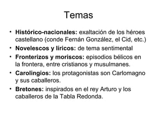 Temas
• Histórico-nacionales: exaltación de los héroes
castellano (conde Fernán González, el Cid, etc.)
• Novelescos y líricos: de tema sentimental
• Fronterizos y moriscos: episodios bélicos en
la frontera, entre cristianos y musulmanes.
• Carolingios: los protagonistas son Carlomagno
y sus caballeros.
• Bretones: inspirados en el rey Arturo y los
caballeros de la Tabla Redonda.
 