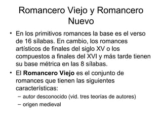 Romancero Viejo y Romancero
Nuevo
• En los primitivos romances la base es el verso
de 16 sílabas. En cambio, los romances
artísticos de finales del siglo XV o los
compuestos a finales del XVI y más tarde tienen
su base métrica en las 8 sílabas.
• El Romancero Viejo es el conjunto de
romances que tienen las siguientes
características:
– autor desconocido (vid. tres teorías de autores)
– origen medieval
 