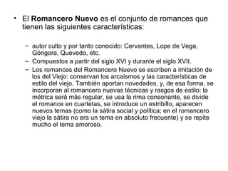 • El Romancero Nuevo es el conjunto de romances que
tienen las siguientes características:
– autor culto y por tanto conocido: Cervantes, Lope de Vega,
Góngora, Quevedo, etc.
– Compuestos a partir del siglo XVI y durante el siglo XVII.
– Los romances del Romancero Nuevo se escriben a imitación de
los del Viejo: conservan los arcaísmos y las características de
estilo del viejo. También aportan novedades, y, de esa forma, se
incorporan al romancero nuevas técnicas y rasgos de estilo: la
métrica será más regular, se usa la rima consonante, se divide
el romance en cuartetas, se introduce un estribillo, aparecen
nuevos temas (como la sátira social y política; en el romancero
viejo la sátira no era un tema en absoluto frecuente) y se repite
mucho el tema amoroso.
 