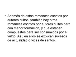 • Además de estos romances escritos por
autores cultos, también hay otros
romances escritos por autores cultos pero
con menor formación, y que estaban
compuestos para ser consumidos por el
vulgo. Así, en ellos se explican sucesos
de actualidad o vidas de santos.
 