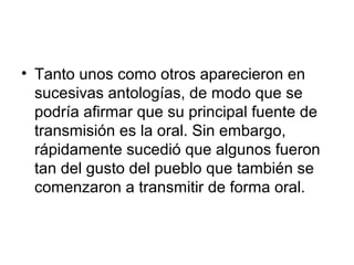 • Tanto unos como otros aparecieron en
sucesivas antologías, de modo que se
podría afirmar que su principal fuente de
transmisión es la oral. Sin embargo,
rápidamente sucedió que algunos fueron
tan del gusto del pueblo que también se
comenzaron a transmitir de forma oral.
 