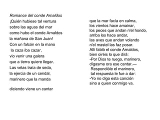 Romance del conde Arnaldos
¡Quién hubiese tal ventura
sobre las aguas del mar
como hubo el conde Arnaldos
la mañana de San Juan!
Con un falcón en la mano
la caza iba cazar,
vio venir una galera
que a tierra quiere llegar.
Las velas traía de seda,
la ejercia de un cendal,
marinero que la manda
diciendo viene un cantar
que la mar facía en calma,
los vientos hace amainar,
los peces que andan n'el hondo,
arriba los hace andar,
las aves que andan volando
n'el mastel las faz posar.
Allí fabló el conde Arnaldos,
bien oiréis lo que dirá:
-Por Dios te ruego, marinero,
dígasme ora ese cantar.—
Respondióle el marinero,
tal respuesta le fue a dar:
-Yo no digo esta canción
sino a quien conmigo va.
 
