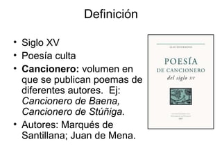 Definición
• Siglo XV
• Poesía culta
• Cancionero: volumen en
que se publican poemas de
diferentes autores. Ej:
Cancionero de Baena,
Cancionero de Stúñiga.
• Autores: Marqués de
Santillana; Juan de Mena.
 