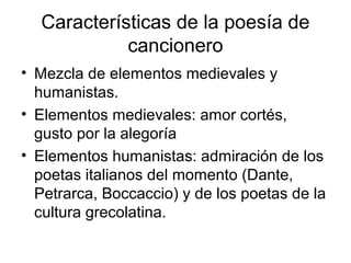 Características de la poesía de
cancionero
• Mezcla de elementos medievales y
humanistas.
• Elementos medievales: amor cortés,
gusto por la alegoría
• Elementos humanistas: admiración de los
poetas italianos del momento (Dante,
Petrarca, Boccaccio) y de los poetas de la
cultura grecolatina.
 