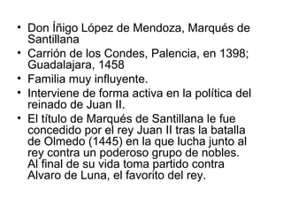 • Don Íñigo López de Mendoza, Marqués de
Santillana
• Carrión de los Condes, Palencia, en 1398;
Guadalajara, 1458
• Familia muy influyente.
• Interviene de forma activa en la política del
reinado de Juan II.
• El título de Marqués de Santillana le fue
concedido por el rey Juan II tras la batalla
de Olmedo (1445) en la que lucha junto al
rey contra un poderoso grupo de nobles.
Al final de su vida toma partido contra
Alvaro de Luna, el favorito del rey.
 
