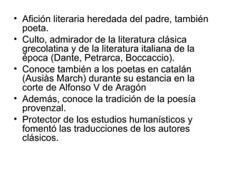 • Afición literaria heredada del padre, también
poeta.
• Culto, admirador de la literatura clásica
grecolatina y de la literatura italiana de la
época (Dante, Petrarca, Boccaccio).
• Conoce también a los poetas en catalán
(Ausiàs March) durante su estancia en la
corte de Alfonso V de Aragón
• Además, conoce la tradición de la poesía
provenzal.
• Protector de los estudios humanísticos y
fomentó las traducciones de los autores
clásicos.
 