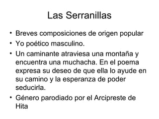 Las Serranillas
• Breves composiciones de origen popular
• Yo poético masculino.
• Un caminante atraviesa una montaña y
encuentra una muchacha. En el poema
expresa su deseo de que ella lo ayude en
su camino y la esperanza de poder
seducirla.
• Género parodiado por el Arcipreste de
Hita
 