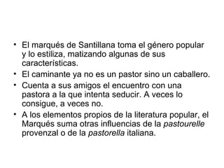 • El marqués de Santillana toma el género popular
y lo estiliza, matizando algunas de sus
características.
• El caminante ya no es un pastor sino un caballero.
• Cuenta a sus amigos el encuentro con una
pastora a la que intenta seducir. A veces lo
consigue, a veces no.
• A los elementos propios de la literatura popular, el
Marqués suma otras influencias de la pastourelle
provenzal o de la pastorella italiana.
 