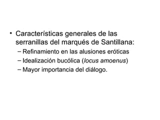 • Características generales de las
serranillas del marqués de Santillana:
– Refinamiento en las alusiones eróticas
– Idealización bucólica (locus amoenus)
– Mayor importancia del diálogo.
 
