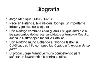 Biografía
• Jorge Manrique (1440?-1479)
• Nace en Palencia, hijo de don Rodrigo, un importante
militar y político de la época.
• Don Rodrigo combatió en la guerra civil que enfrentó a
los partidarios de las dos candidatas al trono de Castilla:
Juana la Beltraneja e Isabel la Católica.
• Don Rodrigo murió luchando a favor de Isabel la
Católica, y su hijo compuso las Coplas a la muerte de su
padre.
• El propio Jorge Manrique murió combatiendo para
sofocar un levantamiento contra la reina.
 