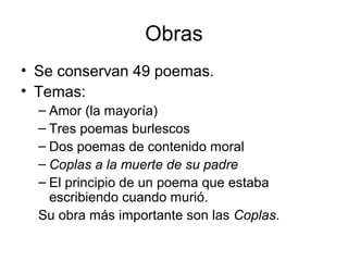 Obras
• Se conservan 49 poemas.
• Temas:
– Amor (la mayoría)
– Tres poemas burlescos
– Dos poemas de contenido moral
– Coplas a la muerte de su padre
– El principio de un poema que estaba
escribiendo cuando murió.
Su obra más importante son las Coplas.
 