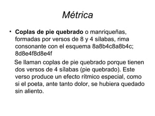 Métrica
• Coplas de pie quebrado o manriqueñas,
formadas por versos de 8 y 4 sílabas, rima
consonante con el esquema 8a8b4c8a8b4c;
8d8e4f8d8e4f
Se llaman coplas de pie quebrado porque tienen
dos versos de 4 sílabas (pie quebrado). Este
verso produce un efecto rítmico especial, como
si el poeta, ante tanto dolor, se hubiera quedado
sin aliento.
 