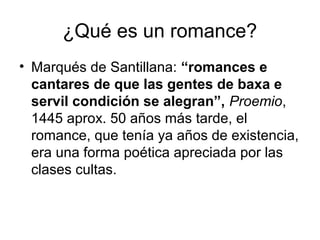 ¿Qué es un romance?
• Marqués de Santillana: “romances e
cantares de que las gentes de baxa e
servil condición se alegran”, Proemio,
1445 aprox. 50 años más tarde, el
romance, que tenía ya años de existencia,
era una forma poética apreciada por las
clases cultas.
 