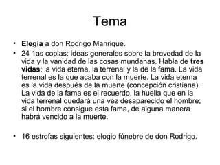 Tema
• Elegía a don Rodrigo Manrique.
• 24 1as coplas: ideas generales sobre la brevedad de la
vida y la vanidad de las cosas mundanas. Habla de tres
vidas: la vida eterna, la terrenal y la de la fama. La vida
terrenal es la que acaba con la muerte. La vida eterna
es la vida después de la muerte (concepción cristiana).
La vida de la fama es el recuerdo, la huella que en la
vida terrenal quedará una vez desaparecido el hombre;
si el hombre consigue esta fama, de alguna manera
habrá vencido a la muerte.
• 16 estrofas siguientes: elogio fúnebre de don Rodrigo.
 