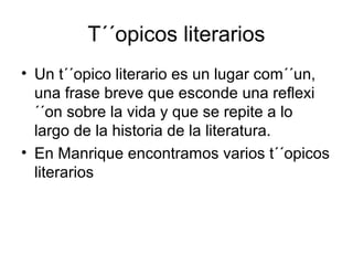 T´´opicos literarios
• Un t´´opico literario es un lugar com´´un,
una frase breve que esconde una reflexi
´´on sobre la vida y que se repite a lo
largo de la historia de la literatura.
• En Manrique encontramos varios t´´opicos
literarios
 