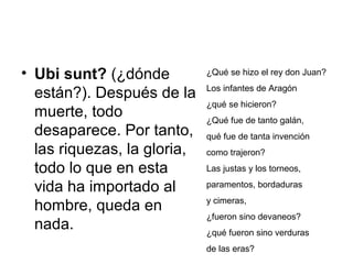 • Ubi sunt? (¿dónde
están?). Después de la
muerte, todo
desaparece. Por tanto,
las riquezas, la gloria,
todo lo que en esta
vida ha importado al
hombre, queda en
nada.
¿Qué se hizo el rey don Juan?
Los infantes de Aragón
¿qué se hicieron?
¿Qué fue de tanto galán,
qué fue de tanta invención
como trajeron?
Las justas y los torneos,
paramentos, bordaduras
y cimeras,
¿fueron sino devaneos?
¿qué fueron sino verduras
de las eras?
 