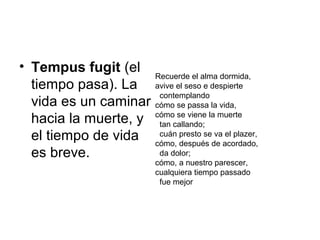 • Tempus fugit (el
tiempo pasa). La
vida es un caminar
hacia la muerte, y
el tiempo de vida
es breve.
Recuerde el alma dormida,
avive el seso e despierte
contemplando
cómo se passa la vida,
cómo se viene la muerte
tan callando;
cuán presto se va el plazer,
cómo, después de acordado,
da dolor;
cómo, a nuestro parescer,
cualquiera tiempo passado
fue mejor
 