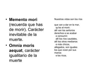• Memento mori
(recuerda que has
de morir). Carácter
inevitable de la
muerte.
• Omnia moris
aequat, carácter
igualitario de la
muerte
Nuestras vidas son los ríos
que van a dar en la mar,
qu'es el morir;
allí van los señoríos
derechos a se acabar
e consumir;
allí los ríos caudales,
allí los otros medianos
e más chicos,
allegados, son iguales
los que viven por sus
manos
e los ricos.
 