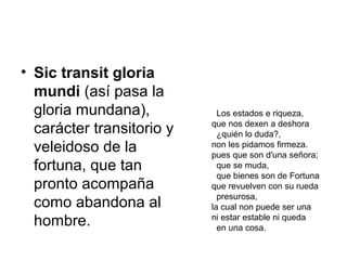 • Sic transit gloria
mundi (así pasa la
gloria mundana),
carácter transitorio y
veleidoso de la
fortuna, que tan
pronto acompaña
como abandona al
hombre.
Los estados e riqueza,
que nos dexen a deshora
¿quién lo duda?,
non les pidamos firmeza.
pues que son d'una señora;
que se muda,
que bienes son de Fortuna
que revuelven con su rueda
presurosa,
la cual non puede ser una
ni estar estable ni queda
en una cosa.
 