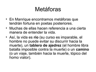 Metáforas
• En Manrique encontramos metáforas que
tendrán fortuna en poetas posteriores.
• Muchas de ellas hacen referencia a una cierta
manera de entender la vida.
• Así, la vida es río (su curso es imparable, el
hombre no puede evitar su discurrir hacia la
muerte), un tablero de ajedrez (el hombre libra
batalla imposible contra la muerte) o un camino
(o un viaje, también hacia la muerte, tópico del
homo viator).
 