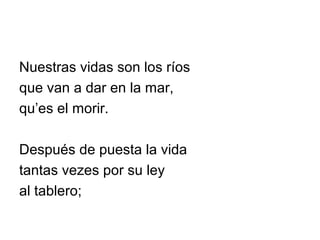 Nuestras vidas son los ríos
que van a dar en la mar,
qu’es el morir.
Después de puesta la vida
tantas vezes por su ley
al tablero;
 
