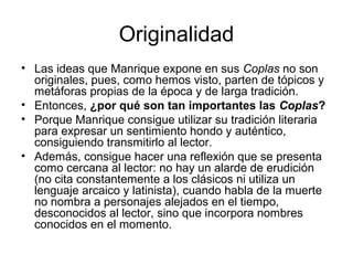 Originalidad
• Las ideas que Manrique expone en sus Coplas no son
originales, pues, como hemos visto, parten de tópicos y
metáforas propias de la época y de larga tradición.
• Entonces, ¿por qué son tan importantes las Coplas?
• Porque Manrique consigue utilizar su tradición literaria
para expresar un sentimiento hondo y auténtico,
consiguiendo transmitirlo al lector.
• Además, consigue hacer una reflexión que se presenta
como cercana al lector: no hay un alarde de erudición
(no cita constantemente a los clásicos ni utiliza un
lenguaje arcaico y latinista), cuando habla de la muerte
no nombra a personajes alejados en el tiempo,
desconocidos al lector, sino que incorpora nombres
conocidos en el momento.
 