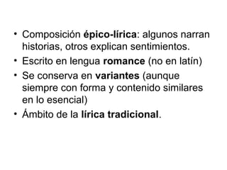 • Composición épico-lírica: algunos narran
historias, otros explican sentimientos.
• Escrito en lengua romance (no en latín)
• Se conserva en variantes (aunque
siempre con forma y contenido similares
en lo esencial)
• Ámbito de la lírica tradicional.
 