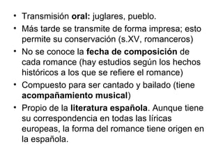 • Transmisión oral: juglares, pueblo.
• Más tarde se transmite de forma impresa; esto
permite su conservación (s.XV, romanceros)
• No se conoce la fecha de composición de
cada romance (hay estudios según los hechos
históricos a los que se refiere el romance)
• Compuesto para ser cantado y bailado (tiene
acompañamiento musical)
• Propio de la literatura española. Aunque tiene
su correspondencia en todas las líricas
europeas, la forma del romance tiene origen en
la española.
 