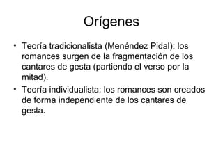 Orígenes
• Teoría tradicionalista (Menéndez Pidal): los
romances surgen de la fragmentación de los
cantares de gesta (partiendo el verso por la
mitad).
• Teoría individualista: los romances son creados
de forma independiente de los cantares de
gesta.
 