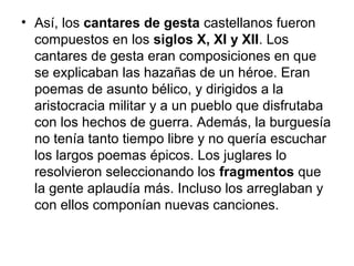 • Así, los cantares de gesta castellanos fueron
compuestos en los siglos X, XI y XII. Los
cantares de gesta eran composiciones en que
se explicaban las hazañas de un héroe. Eran
poemas de asunto bélico, y dirigidos a la
aristocracia militar y a un pueblo que disfrutaba
con los hechos de guerra. Además, la burguesía
no tenía tanto tiempo libre y no quería escuchar
los largos poemas épicos. Los juglares lo
resolvieron seleccionando los fragmentos que
la gente aplaudía más. Incluso los arreglaban y
con ellos componían nuevas canciones.
 