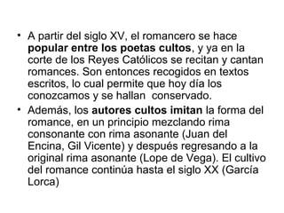 • A partir del siglo XV, el romancero se hace
popular entre los poetas cultos, y ya en la
corte de los Reyes Católicos se recitan y cantan
romances. Son entonces recogidos en textos
escritos, lo cual permite que hoy día los
conozcamos y se hallan conservado.
• Además, los autores cultos imitan la forma del
romance, en un principio mezclando rima
consonante con rima asonante (Juan del
Encina, Gil Vicente) y después regresando a la
original rima asonante (Lope de Vega). El cultivo
del romance continúa hasta el siglo XX (García
Lorca)
 