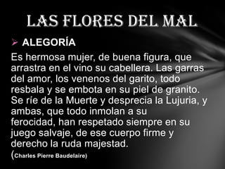 Las flores del mal
 ALEGORÍA
Es hermosa mujer, de buena figura, que
arrastra en el vino su cabellera. Las garras
del amor, los venenos del garito, todo
resbala y se embota en su piel de granito.
Se ríe de la Muerte y desprecia la Lujuria, y
ambas, que todo inmolan a su
ferocidad, han respetado siempre en su
juego salvaje, de ese cuerpo firme y
derecho la ruda majestad.
(Charles Pierre Baudelaire)
 