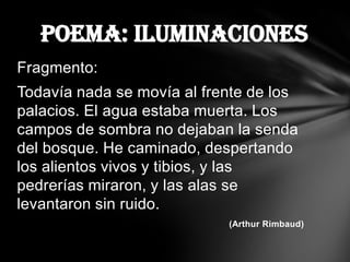 Poema: Iluminaciones
Fragmento:
Todavía nada se movía al frente de los
palacios. El agua estaba muerta. Los
campos de sombra no dejaban la senda
del bosque. He caminado, despertando
los alientos vivos y tibios, y las
pedrerías miraron, y las alas se
levantaron sin ruido.
                            (Arthur Rimbaud)
 