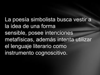 La poesía simbolista busca vestir a
la idea de una forma
sensible, posee intenciones
metafísicas, además intenta utilizar
el lenguaje literario como
instrumento cognoscitivo.
 