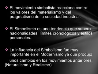  El movimiento simbolista reacciona contra
  los valores del materialismo y del
  pragmatismo de la sociedad industrial.

 El Simbolismo es una tendencia que supera
  nacionalidades, límites cronológicos y estilos
  personales.

 La influencia del Simbolismo fue muy
  importante en el Modernismo ya que produjo
  unos cambios en los movimientos anteriores
(Naturalismo y Realismo).
 