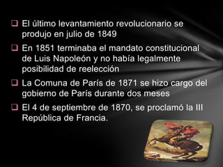  El último levantamiento revolucionario se
  produjo en julio de 1849
 En 1851 terminaba el mandato constitucional
  de Luis Napoleón y no había legalmente
  posibilidad de reelección
 La Comuna de París de 1871 se hizo cargo del
  gobierno de París durante dos meses
 El 4 de septiembre de 1870, se proclamó la III
  República de Francia.
 