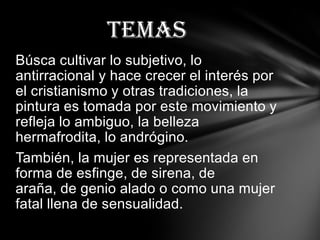 Temas
Búsca cultivar lo subjetivo, lo
antirracional y hace crecer el interés por
el cristianismo y otras tradiciones, la
pintura es tomada por este movimiento y
refleja lo ambiguo, la belleza
hermafrodita, lo andrógino.
También, la mujer es representada en
forma de esfinge, de sirena, de
araña, de genio alado o como una mujer
fatal llena de sensualidad.
 