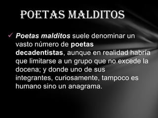 poetas malditos
 Poetas malditos suele denominar un
  vasto número de poetas
  decadentistas, aunque en realidad habría
  que limitarse a un grupo que no excede la
  docena; y donde uno de sus
  integrantes, curiosamente, tampoco es
  humano sino un anagrama.
 