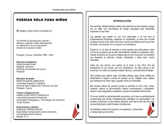 Poesías Sólo para Niños




POESÍAS SÓLO PARA NIÑOS                                                                        INTRODUCCIÓN

                                                                   He sentido desde tiempo atrás gran atracción por las poesías, porque
                                                                   veo en ellas una herramienta de trabajo apropiada para desarrollar
© NUBIA LUCIA ORTIZ CIPAGAUTA                                      facultades en los niños.

                                                                   Las poesías que existen no son muy adecuadas o no han sido lo
                                                                   suficientemente difundidas, presentan un vocabulario, un tema que no está
Se prohíbe la reproducción parcial o
                                                                   al alcance de los niños; falta sobre todo, mucha sonoridad que es lo que más
total por cualquier medio fotomecánico
y/o electrónico sin la autorización                                les atrae, y los autores. en su mayoría, son extranjeros.
escrita de la autora o editor.
                                                                   Surgió en mí, la idea de empezar a crear poesías para adecuarlas a cada
                                                                   uno de los proyectos que se iban desarrollando. Empleo el vocabulario visto,
Popayán, Cauca, Colombia 1998 - 2004                               manejo el entorno en el cual se desenvuelve el niño, buscando una temática
                                                                   que despierte su atención, interés, creatividad, y sobre todo, mucha
                                                                   sonoridad.
Revisión Académica
CARLOS BASTIDAS                                                    Cada vez que termino una poesía se la recito a mis niños. Por las
Magister Literatura
                                                                   expresiones en sus caritas, por sus comentarios, me daba cuenta si era
Docente Universidad del Cauca
Popayán
                                                                   funcional o no. Ellos son quienes evalúan directa y continuamente el trabajo.

                                                                   Hay poesías para: Mamá, papá, animales, plantas, agua, lluvia, hábitos de
Revisión de Estilo                                                 alimentación e higiene, normas de cortesía, el mar, ángeles, Dios, objetos
MARTHA MARIA ARBOLEDA                                              que manipulan los niños: lápiz, juguetes, libros en preescolar.
Licenciada Español y Literatura
Docente Real Colegio San Francisco de Asís                         Me encanta utilizar las poesías porque le permiten al niño crear, soñar,
Popayán, Cauca                                                     imaginar, mejorar su pronunciación, adquirir conocimientos y vocabulario,
                                                                   adquirir mayor seguridad y autoestima, porque lo sensibiliza hacia el arte.
Textos y Diagramación
NUBIA LUCÍA ORTIZ CIPAGAUTA
                                                                   El mundo infantil es eminentemente emocional, por lo que es perfectamente
Licenciada Educación Preescolar
Universidad Pedagógica y Tecnológica de Colombia                   comprensible que dichas manifestaciones satisfagan su personalidad. Las
Tunja, Boyacá                                                      poesías contribuyen a crear hábitos artísticos, para que el oído del niño vaya
                                                                   acostumbrándose a determinadas modulaciones.
Ilustraciones y Diseño
ENRIQUE RIVERA ARCOS                                               He realizado cambios de acuerdo a la aceptación, comprensión,
Especialista Computación para la Docencia                          y manejo dado por los niños.
Universidad Antonio Nariño
Bogotá, D. C.
 