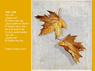 TAN, TAN Tan, tan. ¿Quién es? El Otoño otra vez. ¿Qué quiere el Otoño? El frescor de tu sien. No te lo quiero dar. Yo te lo quiero quitar. Tan, tan. ¿Quién es? El Otoño otra vez.  Federico García Lorca 