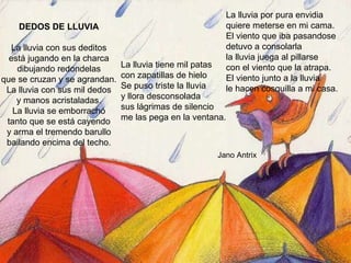 DEDOS DE LLUVIA La lluvia con sus deditos está jugando en la charca dibujando redondelas que se cruzan y se agrandan. La lluvia con sus mil dedos y manos acristaladas. La lluvia se emborrachó tanto que se está cayendo y arma el tremendo barullo bailando encima del techo. La lluvia tiene mil patas con zapatillas de hielo Se puso triste la lluvia y llora desconsolada sus lágrimas de silencio me las pega en la ventana. La lluvia por pura envidia quiere meterse en mi cama. El viento que iba pasandose  detuvo a consolarla la lluvia juega al pillarse con el viento que la atrapa. El viento junto a la lluvia le hacen cosquilla a mi casa. Jano Antrix 