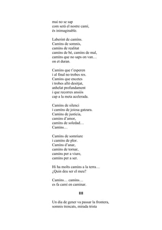 mai no se sap
com serà el nostre camí,
és inimaginable.

Laberint de camíns.
Camíns de somnis,
camíns de realitat
camíns de bé, camíns de mal,
camíns que no saps on van…
on et duran.

Camíns que t’esperen
i al final no trobes res.
Camíns que encetes
i trobes allò desitjat,
anhelat profundament
i que recorres ansiós
cap a la meta acelerada.

Camíns de silenci
i camíns de joiosa gatzara.
Camíns de justicia,
camíns d’amor,
camíns de soledad…
Camíns…

Camíns de somriure
i camíns de plor.
Camíns d’anar,
camíns de tornar,
camíns per a viure,
camíns per a ser.

Hi ha molts camíns a la terra…
¿Quin deu ser el meu?

Camíns… camíns…
es fa camí en caminar.

                  III

Un dia de gener va passar la frontera,
somnis trencats, mirada trista
 