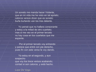 Un soneto me manda hacer Violante, que en mi vida me he visto en tal aprieto; catorce versos dicen que es soneto: burla burlando van los tres delante. Yo pensé que no hallara consonante y estoy a la mitad de otro cuarteto; mas si me veo en el primer terceto no hay cosa en los cuartetos que me espante. Por el primer terceto voy entrando y parece que entré con pie derecho, pues fin con este verso le voy dando. Ya estoy en el segundo, y aun sospecho que voy los trece versos acabando; contad si son catorce, y está hecho. Lope De Vega. 