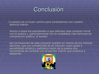Conclusión  La poesía es un buen camino para contactarnos con nuestra esencia interior. Animo a todos los estudiantes a que disfruten este contacto inicial con la poesía y, particularmente con la modalidad más hermosa de composición poética, el soneto. las conclusiones de este proyecto quedan en manos de los mismos alumnos, que con complicidad de su intuición, buen gusto y sensibilidad artística y estilística harán de la poesía una herramienta de contacto con el escritor interior que empieza a despertar. 