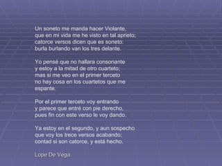 Un soneto me manda hacer Violante, que en mi vida me he visto en tal aprieto; catorce versos dicen que es soneto: burla burlando van los tres delante. Yo pensé que no hallara consonante y estoy a la mitad de otro cuarteto; mas si me veo en el primer terceto no hay cosa en los cuartetos que me espante. Por el primer terceto voy entrando y parece que entré con pie derecho, pues fin con este verso le voy dando. Ya estoy en el segundo, y aun sospecho que voy los trece versos acabando; contad si son catorce, y está hecho. Lope De Vega. 