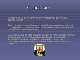 Conclusión  La poesía es un buen camino para contactarnos con nuestra esencia interior. Animo a todos los estudiantes a que disfruten este contacto inicial con la poesía y, particularmente con la modalidad más hermosa de composición poética, el soneto. las conclusiones de este proyecto quedan en manos de los mismos alumnos, que con complicidad de su intuición, buen gusto y sensibilidad artística y estilística harán de la poesía una herramienta de contacto con el escritor interior que empieza a despertar. 