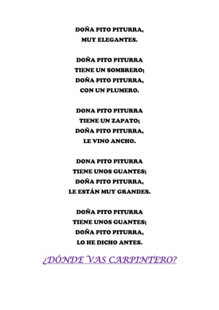 DOÑA PITO PITURRA,
       MUY ELEGANTES.


     DOÑA PITO PITURRA
     TIENE UN SOMBRERO;
     DOÑA PITO PITURRA,
      CON UN PLUMERO.


     DONA PITO PITURRA
      TIENE UN ZAPATO;
     DOÑA PITO PITURRA,
       LE VINO ANCHO.


     DONA PITO PITURRA
     TIENE UNOS GUANTES;
     DOÑA PITO PITURRA,
    LE ESTÁN MUY GRANDES.


     DOÑA PITO PITURRA
     TIENE UNOS GUANTES;
     DOÑA PITO PITURRA,
      LO HE DICHO ANTES.


¿DÓNDE VAS CARPINTERO?
 