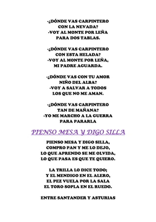 -¿DÓNDE VAS CARPINTERO
         CON LA NEVADA?
     -VOY AL MONTE POR LEÑA
        PARA DOS TABLAS.

    -¿DÓNDE VAS CARPINTERO
       CON ESTA HELADA?
    -VOY AL MONTE POR LEÑA,
       MI PADRE AGUARDA.

    -¿DÓNDE VAS CON TU AMOR
          NIÑO DEL ALBA?
      -VOY A SALVAR A TODOS
       LOS QUE NO ME AMAN.

     -¿DÓNDE VAS CARPINTERO
         TAN DE MAÑANA?
   -YO ME MARCHO A LA GUERRA
          PARA PARARLA

PIENSO MESA Y DIGO SILLA
    PIENSO MESA Y DIGO SILLA,
    COMPRO PAN Y ME LO DEJO,
  LO QUE APRENDO SE ME OLVIDA,
  LO QUE PASA ES QUE TE QUIERO.

     LA TRILLA LO DICE TODO;
    Y EL MENDIGO EN EL ALERO,
    EL PEZ VUELA POR LA SALA
   EL TORO SOPLA EN EL RUEDO.

  ENTRE SANTANDER Y ASTURIAS
 
