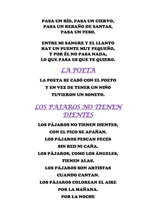 PASA UN RÍO, PASA UN CIERVO,
  PASA UN REBAÑO DE SANTAS,
        PASA UN PESO.

 ENTRE MI SANGRE Y EL LLANTO
 HAY UN PUENTE MUY PEQUEÑO,
    Y POR ÉL NO PASA NADA,
 LO QUE PASA ES QUE TE QUIERO.

        LA POETA
 LA POETA SE CASÓ CON EL POETO
   Y EN VEZ DE TENER UN NIÑO
     TUVIERON UN SONETO.


LOS PAJAROS NO TIENEN
       DIENTES
LOS PÁJAROS NO TIENEN DIENTES,
    CON EL PICO SE APAÑAN.
  LOS PÁJAROS PESCAN PECES
       SIN RED NI CAÑA.
LOS PÁJAROS, COMO LOS ÁNGELES,
         TIENEN ALAS.
  LOS PÁJAROS SON ARTISTAS
       CUANDO CANTAN.
 LOS PÁJAROS COLOREAN EL AIRE
       POR LA MAÑANA.
         POR LA NOCHE
 
